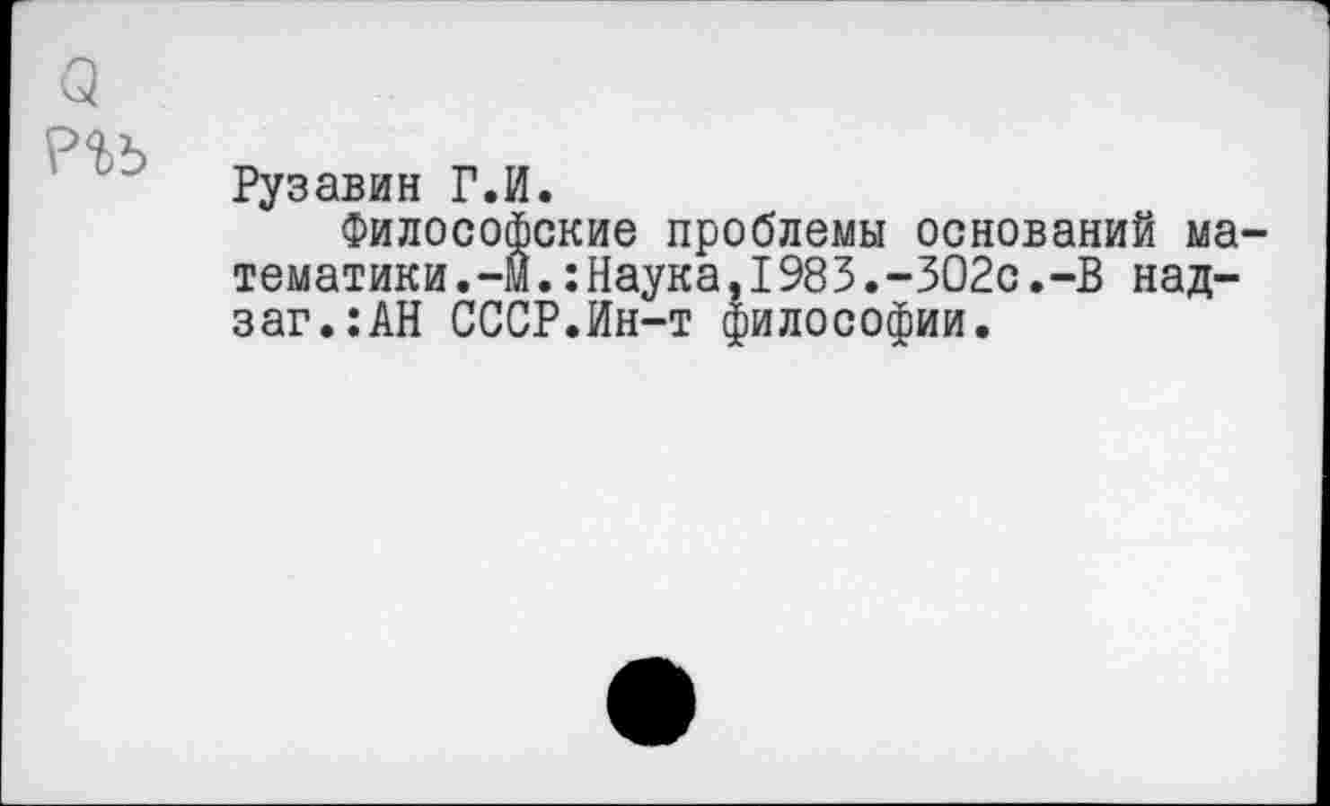 ﻿о
Рузавин Г.И.
Философские проблемы оснований математики .-И.:Наука,I983.-ЗО2с.-В над-заг.:АН СССР.Ин-т философии.